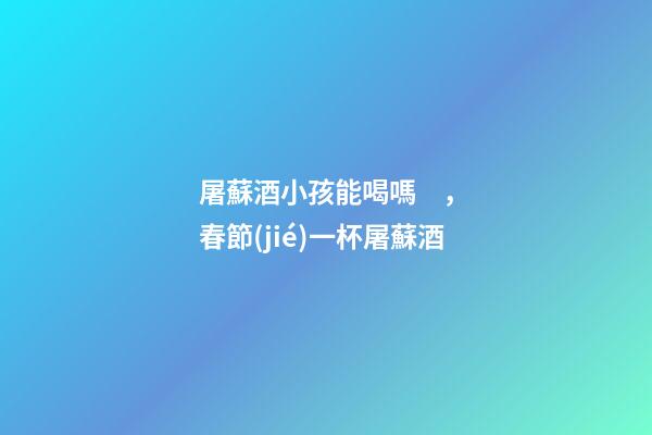屠蘇酒小孩能喝嗎，春節(jié)一杯屠蘇酒